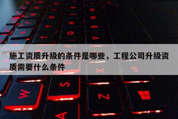 施工資質升級的條件是哪些，工程公司升級資質需要什么條件