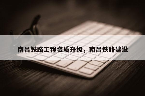 南昌鐵路工程資質升級，南昌鐵路建設