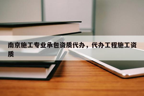 南京施工專業(yè)承包資質(zhì)代辦，代辦工程施工資質(zhì)