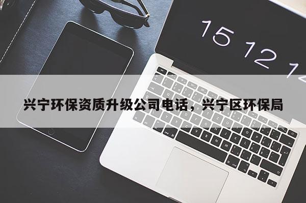 興寧環(huán)保資質(zhì)升級(jí)公司電話，興寧區(qū)環(huán)保局