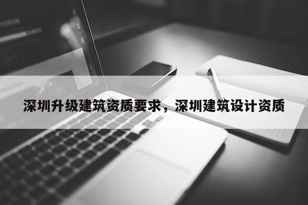 深圳升級建筑資質要求，深圳建筑設計資質