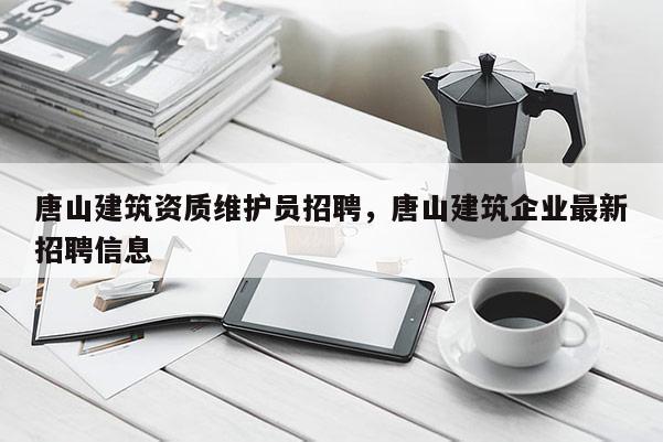 唐山建筑資質(zhì)維護員招聘，唐山建筑企業(yè)最新招聘信息