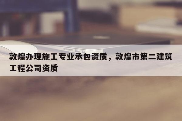 敦煌辦理施工專業(yè)承包資質(zhì)，敦煌市第二建筑工程公司資質(zhì)