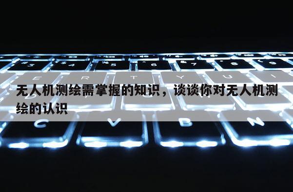 無人機測繪需掌握的知識，談談你對無人機測繪的認識