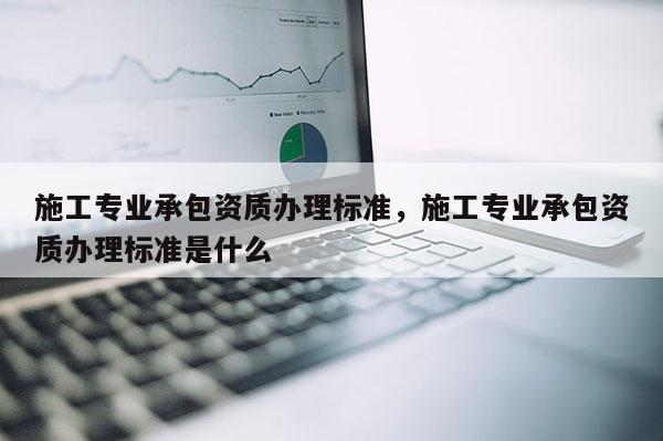 施工專業(yè)承包資質(zhì)辦理標(biāo)準(zhǔn)，施工專業(yè)承包資質(zhì)辦理標(biāo)準(zhǔn)是什么