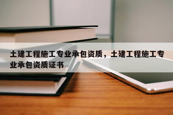 土建工程施工專業承包資質，土建工程施工專業承包資質證書
