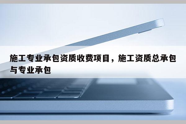 施工專業(yè)承包資質(zhì)收費(fèi)項(xiàng)目，施工資質(zhì)總承包與專業(yè)承包