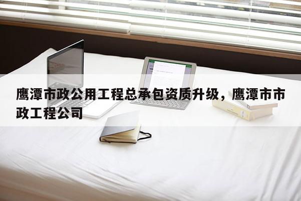 鷹潭市政公用工程總承包資質(zhì)升級(jí)，鷹潭市市政工程公司