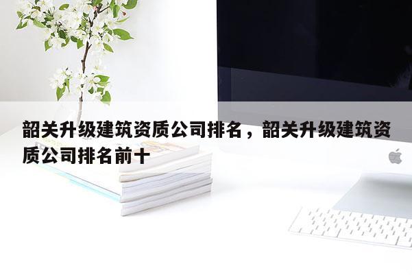韶關升級建筑資質公司排名，韶關升級建筑資質公司排名前十
