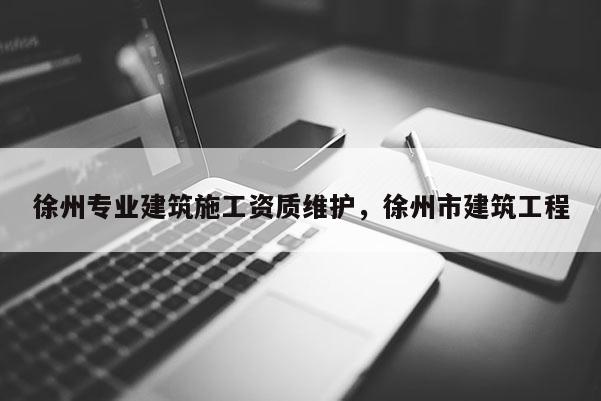 徐州專(zhuān)業(yè)建筑施工資質(zhì)維護(hù)，徐州市建筑工程