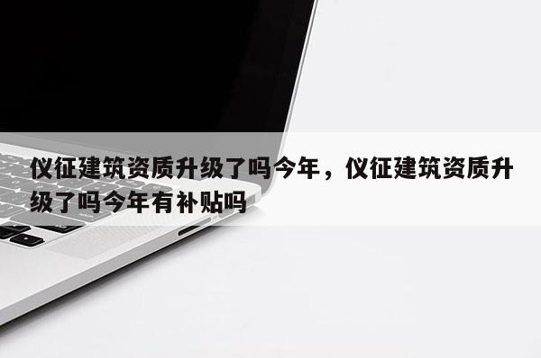 儀征建筑資質升級了嗎今年，儀征建筑資質升級了嗎今年有補貼嗎