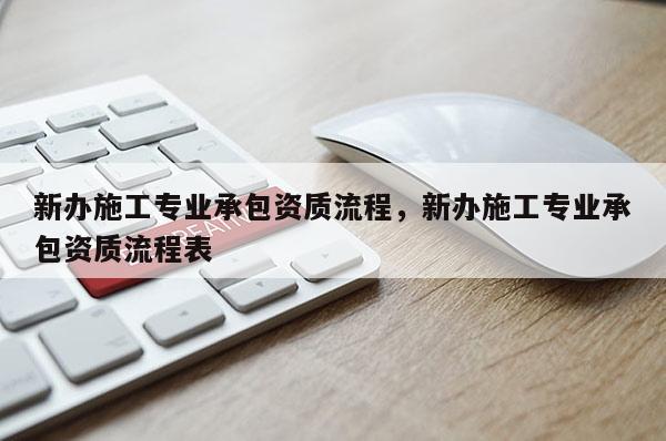 新辦施工專業(yè)承包資質(zhì)流程，新辦施工專業(yè)承包資質(zhì)流程表