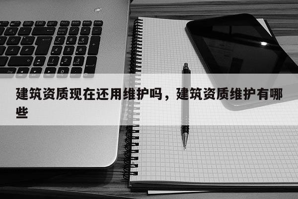 建筑資質現在還用維護嗎，建筑資質維護有哪些