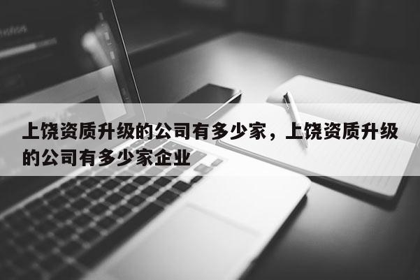 上饒資質(zhì)升級的公司有多少家，上饒資質(zhì)升級的公司有多少家企業(yè)