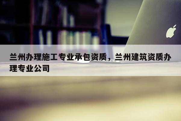 蘭州辦理施工專業(yè)承包資質(zhì)，蘭州建筑資質(zhì)辦理專業(yè)公司