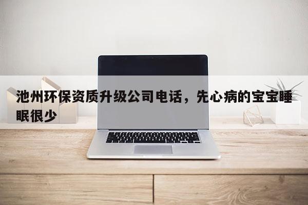 池州環保資質升級公司電話，先心病的寶寶睡眠很少