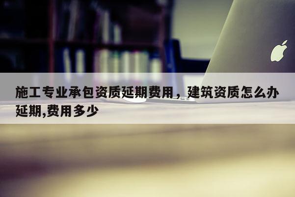 施工專業承包資質延期費用，建筑資質怎么辦延期,費用多少