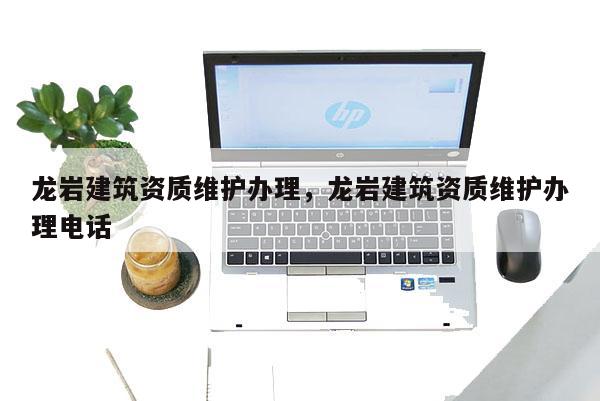 龍巖建筑資質(zhì)維護(hù)辦理，龍巖建筑資質(zhì)維護(hù)辦理電話
