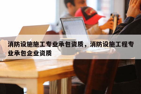 消防設施施工專業承包資質，消防設施工程專業承包企業資質