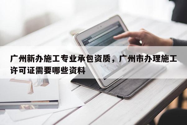 廣州新辦施工專業承包資質，廣州市辦理施工許可證需要哪些資料