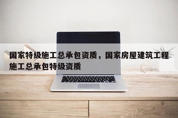 國家特級施工總承包資質(zhì)，國家房屋建筑工程施工總承包特級資質(zhì)