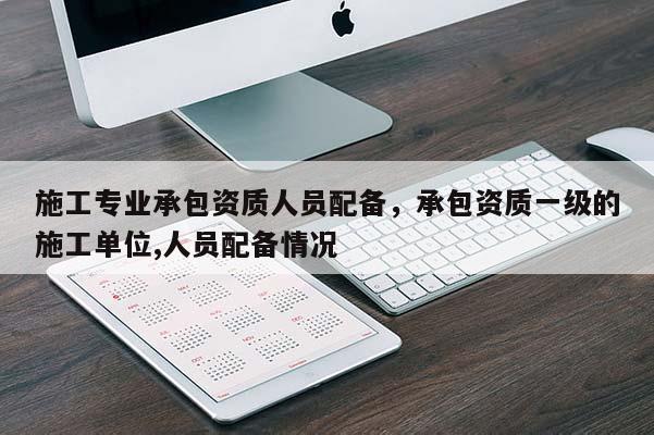 施工專業(yè)承包資質(zhì)人員配備，承包資質(zhì)一級的施工單位,人員配備情況