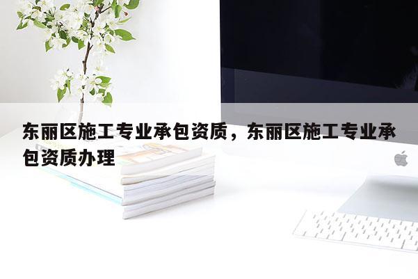 東麗區(qū)施工專業(yè)承包資質(zhì)，東麗區(qū)施工專業(yè)承包資質(zhì)辦理