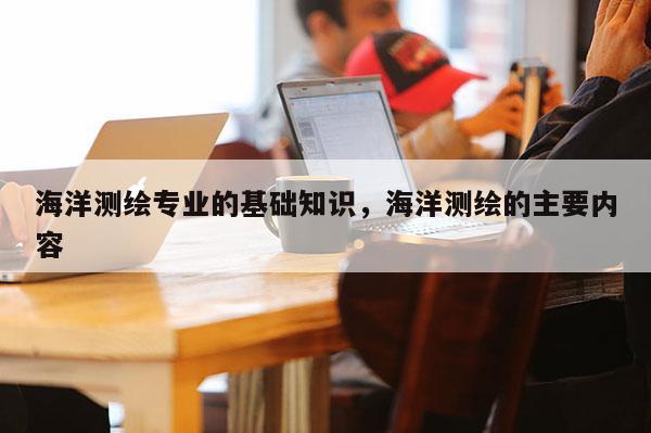海洋測繪專業的基礎知識，海洋測繪的主要內容