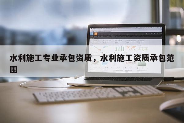 水利施工專業(yè)承包資質(zhì)，水利施工資質(zhì)承包范圍