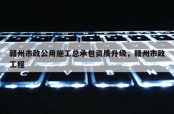 贛州市政公用施工總承包資質升級，贛州市政工程