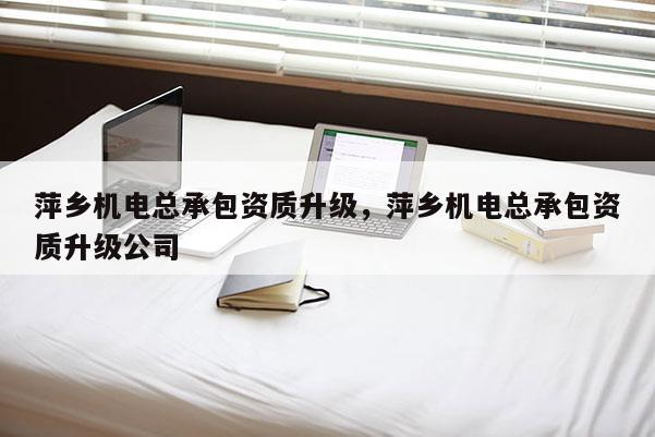 萍鄉(xiāng)機(jī)電總承包資質(zhì)升級，萍鄉(xiāng)機(jī)電總承包資質(zhì)升級公司