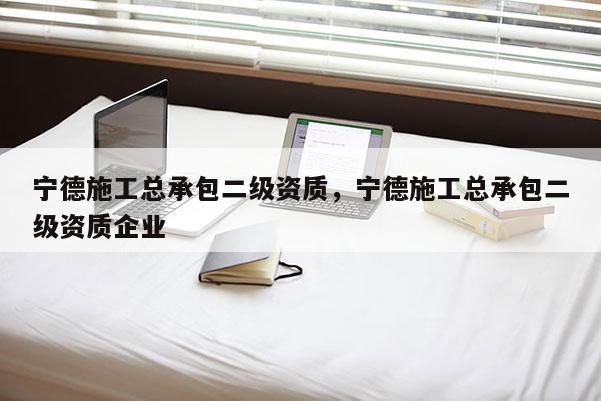 寧德施工總承包二級(jí)資質(zhì)，寧德施工總承包二級(jí)資質(zhì)企業(yè)