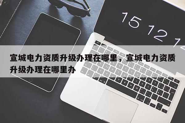 宣城電力資質升級辦理在哪里，宣城電力資質升級辦理在哪里辦