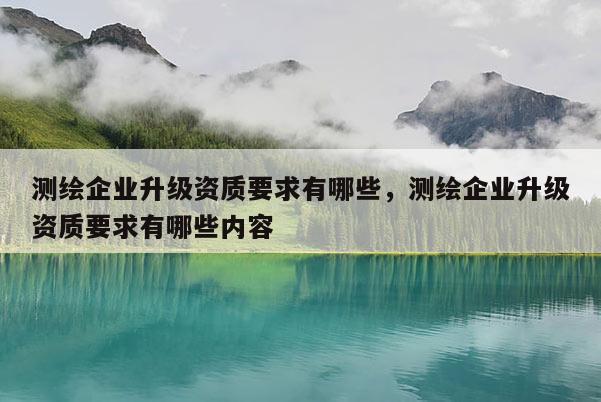 測繪企業(yè)升級資質要求有哪些，測繪企業(yè)升級資質要求有哪些內容