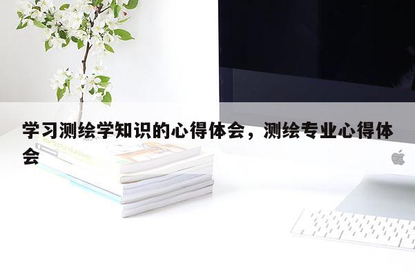 學習測繪學知識的心得體會，測繪專業(yè)心得體會