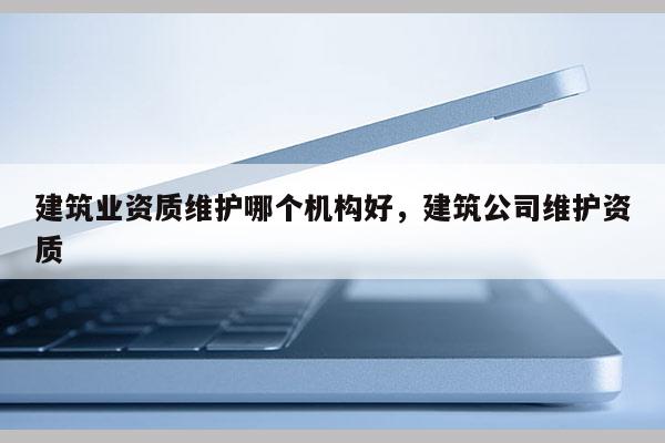 建筑業(yè)資質(zhì)維護(hù)哪個(gè)機(jī)構(gòu)好，建筑公司維護(hù)資質(zhì)