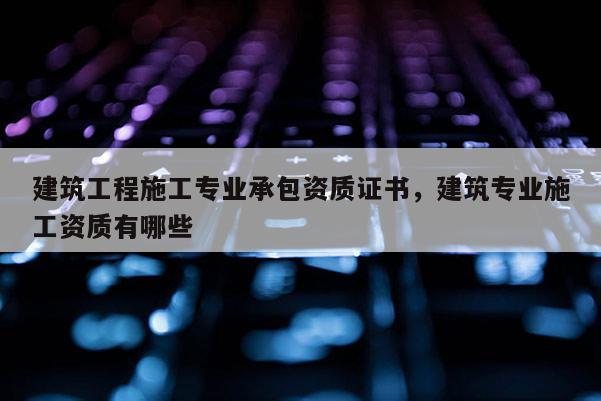 建筑工程施工專業承包資質證書，建筑專業施工資質有哪些