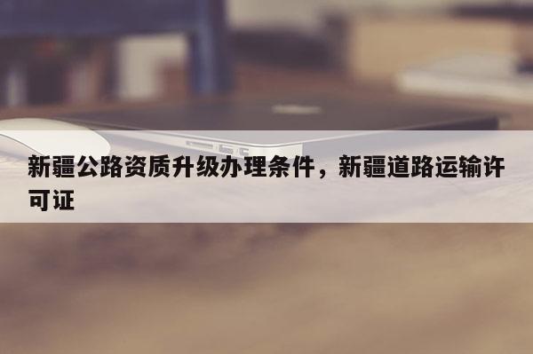 新疆公路資質(zhì)升級(jí)辦理?xiàng)l件，新疆道路運(yùn)輸許可證
