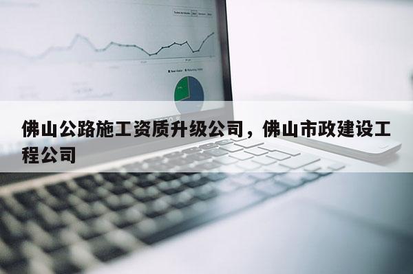 佛山公路施工資質(zhì)升級(jí)公司，佛山市政建設(shè)工程公司