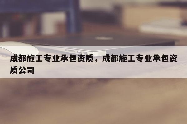 成都施工專業(yè)承包資質(zhì)，成都施工專業(yè)承包資質(zhì)公司