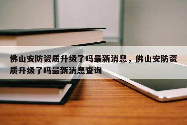佛山安防資質升級了嗎最新消息，佛山安防資質升級了嗎最新消息查詢