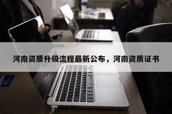 河南資質(zhì)升級流程最新公布，河南資質(zhì)證書