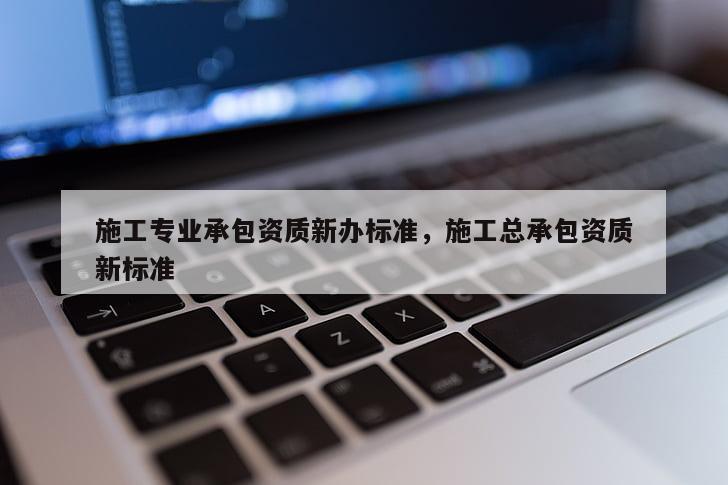 施工專業承包資質新辦標準，施工總承包資質新標準