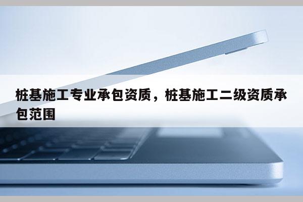 樁基施工專業承包資質，樁基施工二級資質承包范圍
