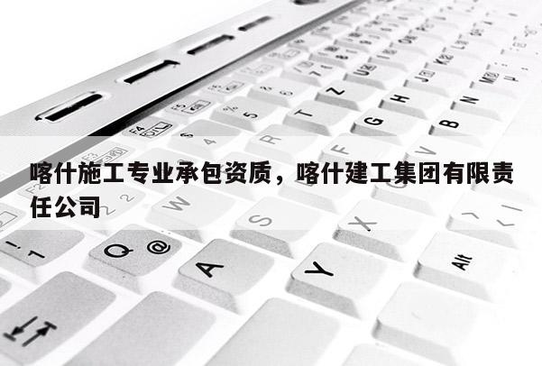 喀什施工專業(yè)承包資質(zhì)，喀什建工集團(tuán)有限責(zé)任公司