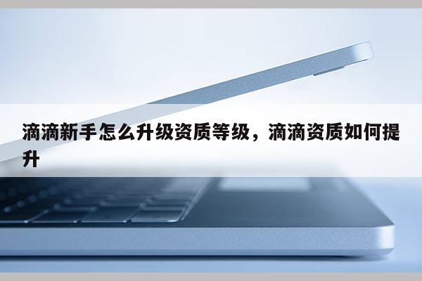 滴滴新手怎么升級資質(zhì)等級，滴滴資質(zhì)如何提升