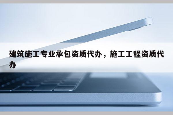 建筑施工專業承包資質代辦，施工工程資質代辦