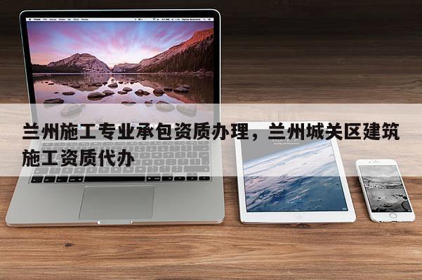 蘭州施工專業(yè)承包資質(zhì)辦理，蘭州城關(guān)區(qū)建筑施工資質(zhì)代辦