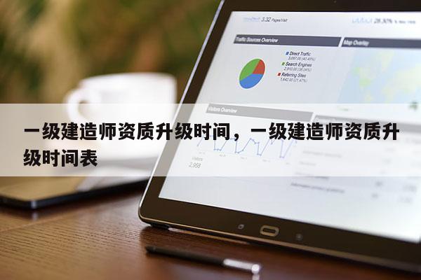 一級建造師資質升級時間，一級建造師資質升級時間表