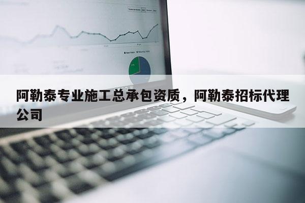 阿勒泰專業施工總承包資質，阿勒泰招標代理公司